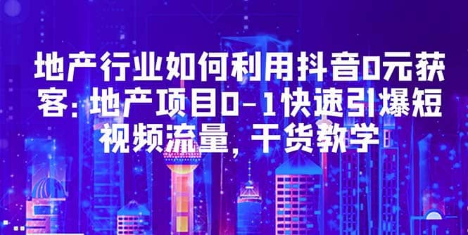 地产行业如何利用抖音0元获客：地产项目0-1快速引爆短视频流量，干货教学-BT网赚资源网