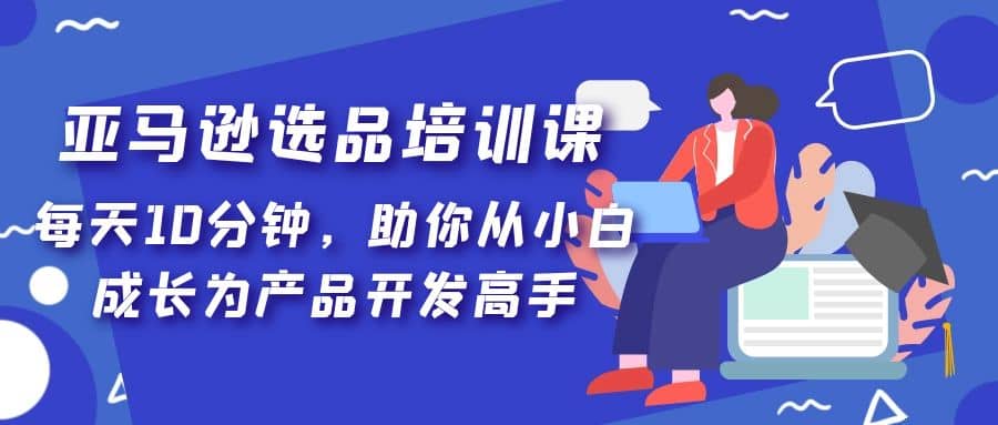 亚马逊选品培训课，每天10分钟，助你从小白成长为产品开发高手-BT网赚资源网