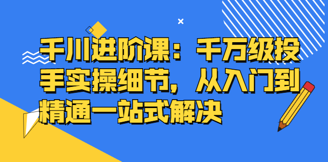 千川进阶课：千川投放细节实操，从入门到精通一站式解决-BT网赚资源网