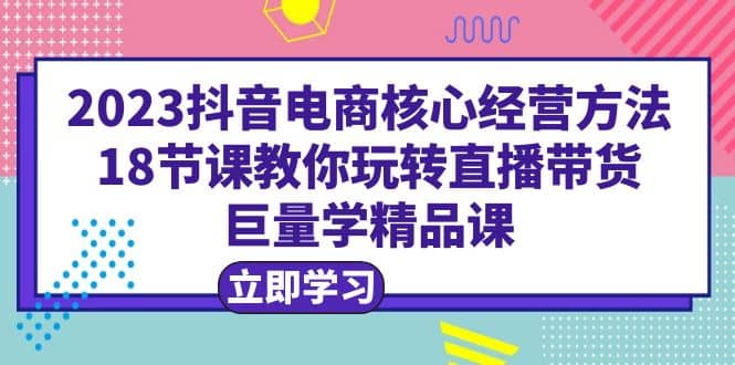 2023抖音电商核心经营方法：18节课教你玩转直播带货，巨量学精品课-BT网赚资源网