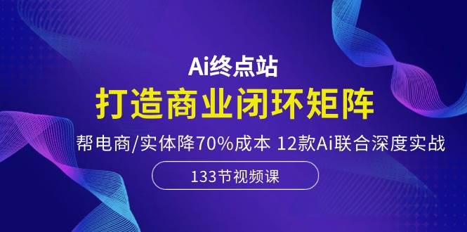 Ai终点站，打造商业闭环矩阵，帮电商/实体降70%成本，12款Ai联合深度实战-BT网赚资源网