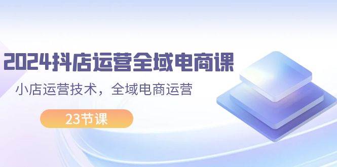 2024抖店运营-全域电商课，小店运营技术，全域电商运营（23节课）-BT网赚资源网